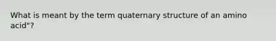 What is meant by the term quaternary structure of an amino acid"?