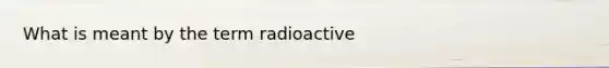 What is meant by the term radioactive