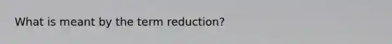 What is meant by the term reduction?