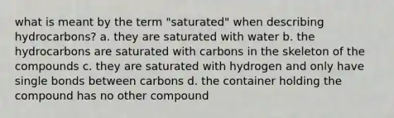 what is meant by the term "saturated" when describing hydrocarbons? a. they are saturated with water b. the hydrocarbons are saturated with carbons in the skeleton of the compounds c. they are saturated with hydrogen and only have single bonds between carbons d. the container holding the compound has no other compound