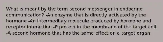 What is meant by the term second messenger in endocrine communication? -An enzyme that is directly activated by the hormone -An intermediary molecule produced by hormone and receptor interaction -P protein in the membrane of the target cell -A second hormone that has the same effect on a target organ