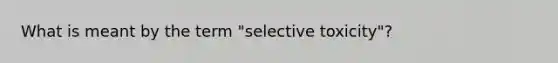 What is meant by the term "selective toxicity"?