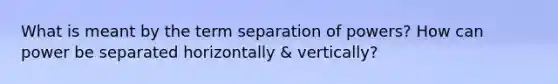 What is meant by the term separation of powers? How can power be separated horizontally & vertically?