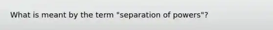 What is meant by the term "separation of powers"?