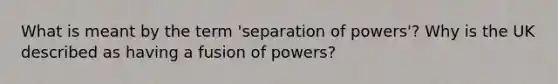 What is meant by the term 'separation of powers'? Why is the UK described as having a fusion of powers?