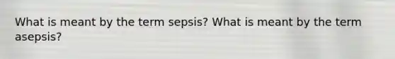 What is meant by the term sepsis? What is meant by the term asepsis?