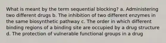 What is meant by the term sequential blocking? a. Administering two different drugs b. The inhibition of two different enzymes in the same biosynthetic pathway c. The order in which different binding regions of a binding site are occupied by a drug structure d. The protection of vulnerable functional groups in a drug