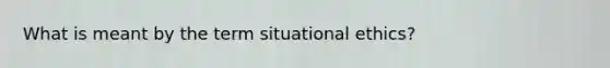 What is meant by the term situational ethics?