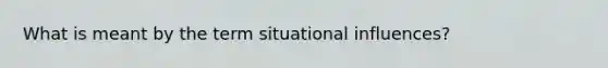 What is meant by the term situational influences?