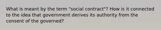 What is meant by the term "social contract"? How is it connected to the idea that government derives its authority from the consent of the governed?