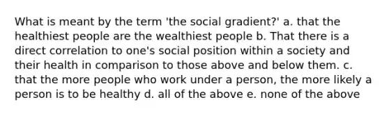 What is meant by the term 'the social gradient?' a. that the healthiest people are the wealthiest people b. That there is a direct correlation to one's social position within a society and their health in comparison to those above and below them. c. that the more people who work under a person, the more likely a person is to be healthy d. all of the above e. none of the above