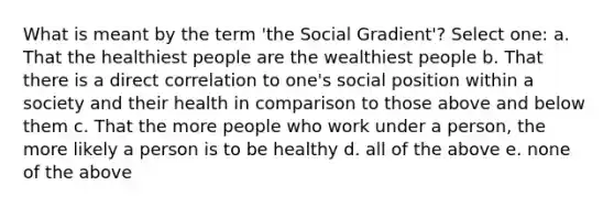 What is meant by the term 'the Social Gradient'? Select one: a. That the healthiest people are the wealthiest people b. That there is a direct correlation to one's social position within a society and their health in comparison to those above and below them c. That the more people who work under a person, the more likely a person is to be healthy d. all of the above e. none of the above