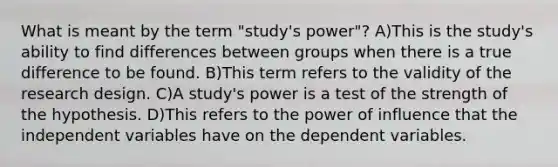 What is meant by the term "study's power"? A)This is the study's ability to find differences between groups when there is a true difference to be found. B)This term refers to the validity of the research design. C)A study's power is a test of the strength of the hypothesis. D)This refers to the power of influence that the independent variables have on the dependent variables.