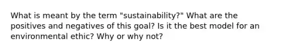 What is meant by the term "sustainability?" What are the positives and negatives of this goal? Is it the best model for an environmental ethic? Why or why not?