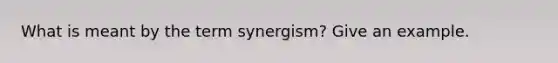 What is meant by the term synergism? Give an example.