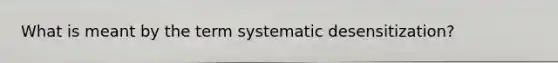 What is meant by the term systematic desensitization?