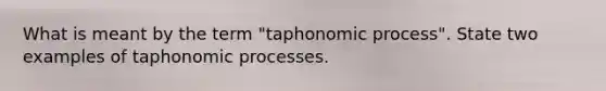 What is meant by the term "taphonomic process". State two examples of taphonomic processes.