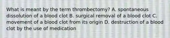 What is meant by the term thrombectomy? A. spontaneous dissolution of a blood clot B. surgical removal of a blood clot C. movement of a blood clot from its origin D. destruction of a blood clot by the use of medication