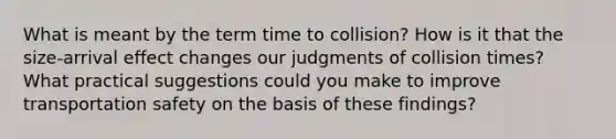 What is meant by the term time to collision? How is it that the size-arrival effect changes our judgments of collision times? What practical suggestions could you make to improve transportation safety on the basis of these findings?