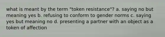 what is meant by the term "token resistance"? a. saying no but meaning yes b. refusing to conform to gender norms c. saying yes but meaning no d. presenting a partner with an object as a token of affection