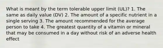 What is meant by the term tolerable upper limit (UL)? 1. The same as daily value (DV) 2. The amount of a specific nutrient in a single serving 3. The amount recommended for the average person to take 4. The greatest quantity of a vitamin or mineral that may be consumed in a day without risk of an adverse health effect