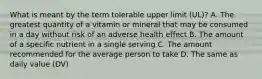 What is meant by the term tolerable upper limit (UL)? A. The greatest quantity of a vitamin or mineral that may be consumed in a day without risk of an adverse health effect B. The amount of a specific nutrient in a single serving C. The amount recommended for the average person to take D. The same as daily value (DV)