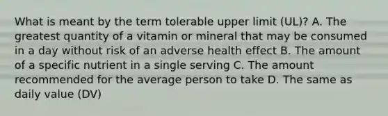 What is meant by the term tolerable upper limit (UL)? A. The greatest quantity of a vitamin or mineral that may be consumed in a day without risk of an adverse health effect B. The amount of a specific nutrient in a single serving C. The amount recommended for the average person to take D. The same as daily value (DV)