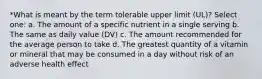 *What is meant by the term tolerable upper limit (UL)? Select one: a. The amount of a specific nutrient in a single serving b. The same as daily value (DV) c. The amount recommended for the average person to take d. The greatest quantity of a vitamin or mineral that may be consumed in a day without risk of an adverse health effect