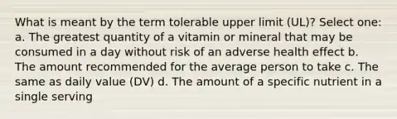 What is meant by the term tolerable upper limit (UL)? Select one: a. The greatest quantity of a vitamin or mineral that may be consumed in a day without risk of an adverse health effect b. The amount recommended for the average person to take c. The same as daily value (DV) d. The amount of a specific nutrient in a single serving