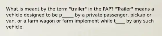 What is meant by the term "trailer" in the PAP? "Trailer" means a vehicle designed to be p_____ by a private passenger, pickup or van, or a farm wagon or farm implement while t____ by any such vehicle.