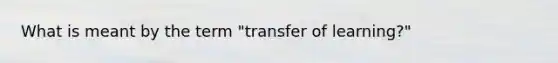 What is meant by the term "transfer of learning?"