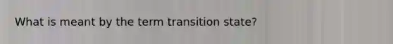 What is meant by the term transition state?