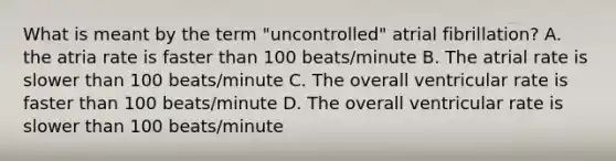 What is meant by the term "uncontrolled" atrial fibrillation? A. the atria rate is faster than 100 beats/minute B. The atrial rate is slower than 100 beats/minute C. The overall ventricular rate is faster than 100 beats/minute D. The overall ventricular rate is slower than 100 beats/minute