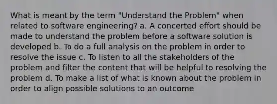 What is meant by the term "Understand the Problem" when related to software engineering? a. A concerted effort should be made to understand the problem before a software solution is developed b. To do a full analysis on the problem in order to resolve the issue c. To listen to all the stakeholders of the problem and filter the content that will be helpful to resolving the problem d. To make a list of what is known about the problem in order to align possible solutions to an outcome