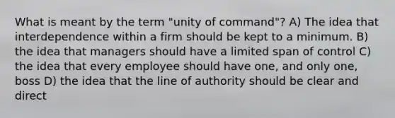 What is meant by the term "unity of command"? A) The idea that interdependence within a firm should be kept to a minimum. B) the idea that managers should have a limited span of control C) the idea that every employee should have one, and only one, boss D) the idea that the line of authority should be clear and direct