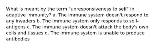 What is meant by the term "unresponsiveness to self" in adaptive immunity? a. The immune system doesn't respond to any invaders b. The immune system only responds to self-antigens c. The immune system doesn't attack the body's own cells and tissues d. The immune system is unable to produce antibodies