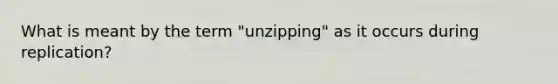 What is meant by the term "unzipping" as it occurs during replication?