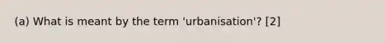 (a) What is meant by the term 'urbanisation'? [2]