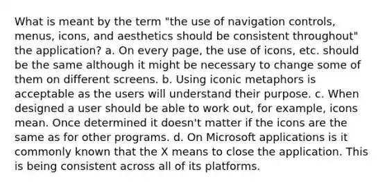 What is meant by the term "the use of navigation controls, menus, icons, and aesthetics should be consistent throughout" the application? a. On every page, the use of icons, etc. should be the same although it might be necessary to change some of them on different screens. b. Using iconic metaphors is acceptable as the users will understand their purpose. c. When designed a user should be able to work out, for example, icons mean. Once determined it doesn't matter if the icons are the same as for other programs. d. On Microsoft applications is it commonly known that the X means to close the application. This is being consistent across all of its platforms.