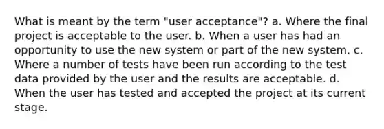 What is meant by the term "user acceptance"? a. Where the final project is acceptable to the user. b. When a user has had an opportunity to use the new system or part of the new system. c. Where a number of tests have been run according to the test data provided by the user and the results are acceptable. d. When the user has tested and accepted the project at its current stage.