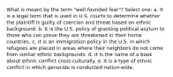 What is meant by the term "well-founded fear"? Select one: a. It is a legal term that is used in U.S. courts to determine whether the plaintiff is guilty of coercion and threat based on ethnic background. b. It is the U.S. policy of granting political asylum to those who can prove they are threatened in their home countries. c. It is an immigration policy in the U.S. in which refugees are placed in areas where their neighbors do not come from similar ethnic backgrounds. d. It is the name of a book about ethnic conflict cross-culturally. e. It is a type of ethnic conflict in which genocide is conducted nation-wide.