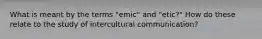 What is meant by the terms "emic" and "etic?" How do these relate to the study of intercultural communication?