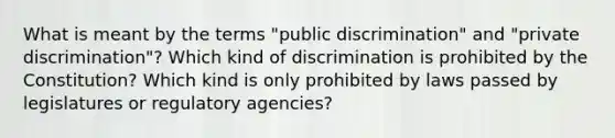 What is meant by the terms "public discrimination" and "private discrimination"? Which kind of discrimination is prohibited by the Constitution? Which kind is only prohibited by laws passed by legislatures or regulatory agencies?