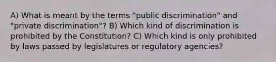 A) What is meant by the terms "public discrimination" and "private discrimination"? B) Which kind of discrimination is prohibited by the Constitution? C) Which kind is only prohibited by laws passed by legislatures or regulatory agencies?