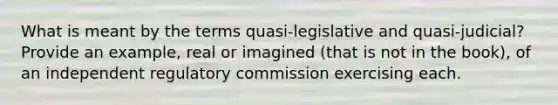 What is meant by the terms quasi-legislative and quasi-judicial? Provide an example, real or imagined (that is not in the book), of an independent regulatory commission exercising each.