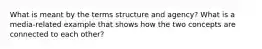 What is meant by the terms structure and agency? What is a media-related example that shows how the two concepts are connected to each other?