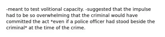 -meant to test volitional capacity. -suggested that the impulse had to be so overwhelming that the criminal would have committed the act *even if a police officer had stood beside the criminal* at the time of the crime.