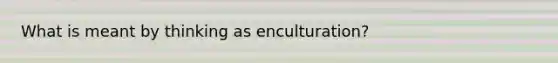 What is meant by thinking as enculturation?