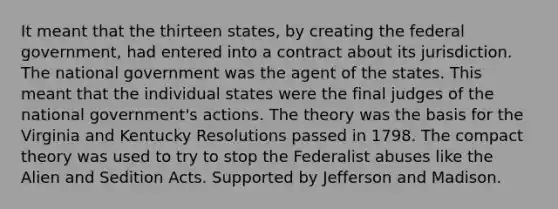 It meant that the thirteen states, by creating the federal government, had entered into a contract about its jurisdiction. The national government was the agent of the states. This meant that the individual states were the final judges of the national government's actions. The theory was the basis for the Virginia and Kentucky Resolutions passed in 1798. The compact theory was used to try to stop the Federalist abuses like the Alien and Sedition Acts. Supported by Jefferson and Madison.