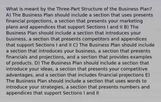 What is meant by the Three-Part Structure of the Business Plan? A) The Business Plan should include a section that uses presents financial projections, a section that presents your marketing plans and appendices that support Sections I and II B) The Business Plan should include a section that introduces your business, a section that presents competitors and appendices that support Sections I and II C) The Business Plan should include a section that introduces your business, a section that presents financials and projections, and a section that provides examples of products. D) The Business Plan should include a section that introduce your ideas, a section that presents your competitive advantages, and a section that includes financial projections E) The Business Plan should include a section that uses words to introduce your strategies, a section that presents numbers and appendices that support Sections I and II